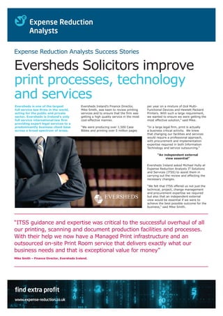 Expense Reduction Analysts Success Stories

Eversheds Solicitors improve
print processes, technology
and services
Eversheds is one of the largest
full service law firms in the world,
acting for the public and private
sector. Eversheds is Ireland’s only
full service international law firm
providing expert legal services to a
predominantly business client base
across a broad spectrum of areas.

Eversheds Ireland’s Finance Director,
Mike Smith, was keen to review printing
services and to ensure that the firm was
getting a high quality service in the most
cost-effective manner.

per year on a mixture of Océ MultiFunctional Devices and Hewlett Packard
Printers. With such a large requirement,
we wanted to ensure we were getting the
most effective solution,” said Mike.

“We were producing over 1,500 Case
Bibles and printing over 5 million pages

“In a large legal firm, print is actually
a business critical activity. We knew
that changing our facilities and services
would require a professional approach,
with procurement and implementation
expertise required in both Information
Technology and service outsourcing.”
“An independent external
view essential”
Eversheds Ireland asked Michael Hully at
Expense Reduction Analysts IT Solutions
and Services (ITSS) to assist them in
carrying out the review and effecting the
necessary changes.
“We felt that ITSS offered us not just the
technical, project, change management
and procurement expertise we required
but also that an independent external
view would be essential if we were to
achieve the best possible outcome for the
business,” said Mike Smith.

“ITSS guidance and expertise was critical to the successful overhaul of all
our printing, scanning and document production facilities and processes.
With their help we now have a Managed Print infrastructure and an
outsourced on-site Print Room service that delivers exactly what our
business needs and that is exceptional value for money”
Mike Smith – Finance Director, Eversheds Ireland.

find extra profit
www.expense-reduction.co.uk

 