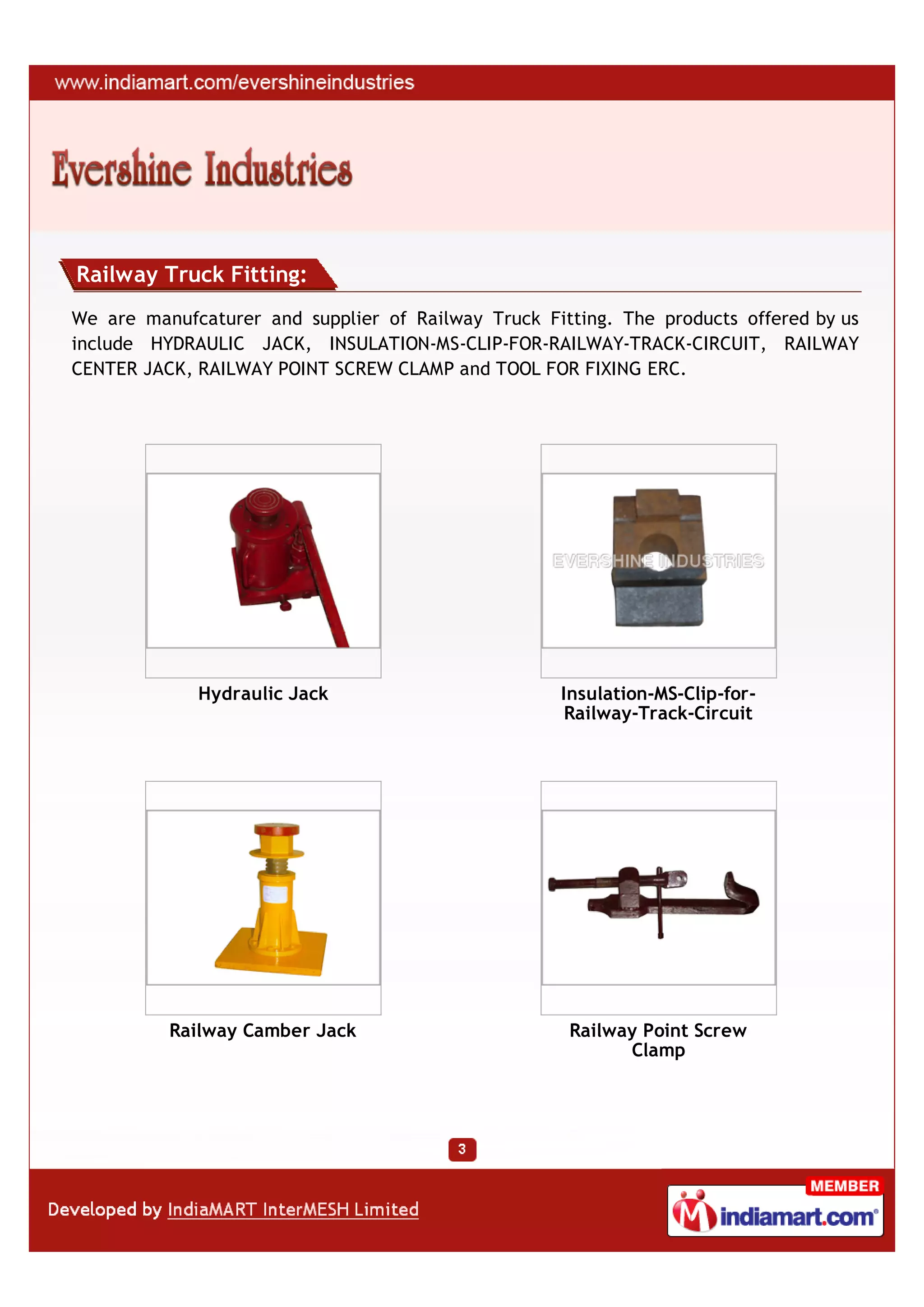 Railway Truck Fitting:
We are manufcaturer and supplier of Railway Truck Fitting. The products offered by us
include HYDRAULIC JACK, INSULATION-MS-CLIP-FOR-RAILWAY-TRACK-CIRCUIT, RAILWAY
CENTER JACK, RAILWAY POINT SCREW CLAMP and TOOL FOR FIXING ERC.




             Hydraulic Jack                         Insulation-MS-Clip-for-
                                                     Railway-Track-Circuit




          Railway Camber Jack                        Railway Point Screw
                                                           Clamp
 