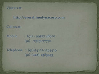 Visit us at,
http://evershinedynacorp.com
Call us at,
Mobile : (91) - 99527 48920
(91) - 73051 77770
Telephone : (91)-(422)-2393429
(91)-(422)-2383445
 