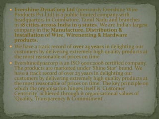  Evershine DynaCorp Ltd (previously Evershine Wire
Products Pvt Ltd) is a public limited company with
headquarters in Coimbatore, Tamil Nadu and branches
in 18 cities across India in 9 states. We are India's largest
company in the Manufacture, Distribution &
Installation of Wire, Wirenetting & Hardware
products.
 We have a track record of over 23 years in delighting our
customers by delivering extremely high quality products at
the most reasonable of prices on time
 Evershinedynacorp is an ISO 9001:2008 certified company.
The products are marketed under ‘Shine Star’ brand. We
have a track record of over 23 years in delighting our
customers by delivering extremely high quality products at
the most reasonable of prices on time. The key principle on
which the organisation hinges itself is ‘Customer
Centricity’ achieved through it organisational values of
'Quality, Transparency & Commitment'.
 