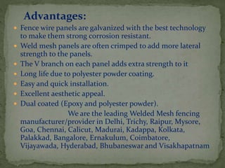 Advantages:
 Fence wire panels are galvanized with the best technology
to make them strong corrosion resistant.
 Weld mesh panels are often crimped to add more lateral
strength to the panels.
 The V branch on each panel adds extra strength to it
 Long life due to polyester powder coating.
 Easy and quick installation.
 Excellent aesthetic appeal.
 Dual coated (Epoxy and polyester powder).
We are the leading Welded Mesh fencing
manufacturer/provider in Delhi, Trichy, Raipur, Mysore,
Goa, Chennai, Calicut, Madurai, Kadappa, Kolkata,
Palakkad, Bangalore, Ernakulum, Coimbatore,
Vijayawada, Hyderabad, Bhubaneswar and Visakhapatnam
 