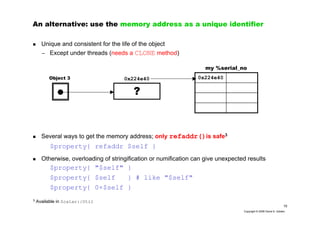 15
Copyright © 2006 David A. Golden
An alternative: use the memory address as a unique identifier
Unique and consistent for the life of the object
– Except under threads (needs a CLONE method)
Several ways to get the memory address; only refaddr()is safe3
$property{ refaddr $self }
Otherwise, overloading of stringification or numification can give unexpected results
$property{ "$self" }
$property{ $self } # like "$self"
$property{ 0+$self }
0x224e40
my %serial_no
Object 3
?
0x224e40
3
Available in Scalar::Util
 