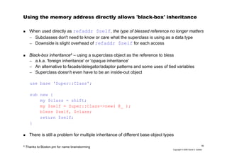 16
Copyright © 2006 David A. Golden
Using the memory address directly allows 'black-box' inheritance
When used directly as refaddr $self, the type of blessed reference no longer matters
– Subclasses don't need to know or care what the superclass is using as a data type
– Downside is slight overhead of refaddr $self for each access
Black-box inheritance4 – using a superclass object as the reference to bless
– a.k.a. 'foreign inheritance' or 'opaque inheritance'
– An alternative to facade/delegator/adaptor patterns and some uses of tied variables
– Superclass doesn't even have to be an inside-out object
use base 'Super::Class';
sub new {
my $class = shift;
my $self = Super::Class->new( @_ );
bless $self, $class;
return $self;
}
There is still a problem for multiple inheritance of different base object types
4
Thanks to Boston.pm for name brainstorming
 