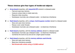 17
Copyright © 2006 David A. Golden
These choices give four types of inside-out objects
1. Array-based properties, with sequential ID's stored in a blessed scalar
– Fast and uses less memory
– Insecure unless index is made read-only
– Requires index recycling
– Subclasses must also use a blessed scalar – no black-box inheritance
2. Hash-based properties, with a unique, hard-to-guess number stored in a blessed scalar
– Slow and uses more memory
– Robust, even under threads
– Subclasses must also use a blessed scalar – no black-box inheritance
3. Hash-based properties, with the memory address stored in a blessed scalar
– Subclasses must also use a blessed scalar – no black-box inheritance
– Combines the worst of (2) and (4) for a slight speed increase
4. Hash-based properties, with the memory address used directly
– Slow and uses more memory
– Black-box inheritance possible
– Not thread-safe unless using a CLONE method
?
 