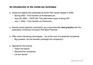 1
Copyright © 2006 David A. Golden
An introduction to the inside-out technique
Inside-out objects first presented by Dutch Perl hacker Abigail in 2002
– Spring 2002 – First mention at Amsterdam.pm,
– June 28, 2002 – YAPC NA "Two alternative ways of doing OO"
– July 1, 2002 – First mention on Perlmonks
Gained recent attention (notoriety?) as a recommended best practice with the
publication of Damian Conway's Perl Best Practices
Offer some interesting advantages... but at the cost of substantial complexity
– Big question: Do the benefits outweight the complexity?
Agenda for this tutorial:
– Teach the basics
– Describe the complexity
– Let you decide
 