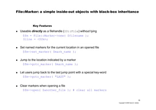 19
Copyright © 2006 David A. Golden
File::Marker: a simple inside-out objects with black-box inheritance
Useable directly as a filehandle (IO::File) without tying
$fm = File::Marker->new( $filename );
$line = <$fm>;
Set named markers for the current location in an opened file
$fm->set_marker( $mark_name );
Jump to the location indicated by a marker
$fm->goto_marker( $mark_name );
Let users jump back to the last jump point with a special key-word
$fm->goto_marker( "LAST" );
Clear markers when opening a file
$fm->open( $another_file ); # clear all markers
Key Features
 