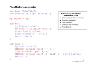 20
Copyright © 2006 David A. Golden
File::Marker constructor
use base 'IO::File';
use Scalar::Util qw( refaddr );
my %MARKS = ();
sub new {
my $class = shift;
my $self = IO::File->new();
bless $self, $class;
$self->open( @_ ) if @_;
return $self;
}
sub open {
my $self = shift;
$MARKS{ refaddr $self } = {};
$self->SUPER::open( @_ );
$MARKS{ refaddr $self }{ 'LAST' } = $self->getpos;
return 1;
}
Uses strict and warnings
Argument validation
Error handling
Extensive test coverage
Thread safety
Full version of File::Marker
available on CPAN
 