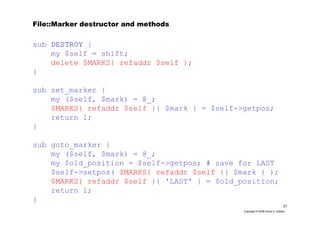 21
Copyright © 2006 David A. Golden
File::Marker destructor and methods
sub DESTROY {
my $self = shift;
delete $MARKS{ refaddr $self };
}
sub set_marker {
my ($self, $mark) = @_;
$MARKS{ refaddr $self }{ $mark } = $self->getpos;
return 1;
}
sub goto_marker {
my ($self, $mark) = @_;
my $old_position = $self->getpos; # save for LAST
$self->setpos( $MARKS{ refaddr $self }{ $mark } );
$MARKS{ refaddr $self }{ 'LAST' } = $old_position;
return 1;
}
 