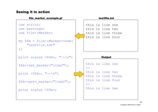 22
Copyright © 2006 David A. Golden
Seeing it in action
use strict;
use warnings;
use File::Marker;
my $fm = File::Marker->new(
"textfile.txt"
);
print scalar <$fm>, "--n";
$fm->set_marker("line2");
print <$fm>, "--n";
$fm->goto_marker("line2");
print scalar <$fm>;
this is line one
this is line two
this is line three
this is line four
textfile.txtfile_marker_example.pl
this is line one
--
this is line two
this is line three
this is line four
--
this is line two
Output
 