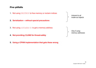 24
Copyright © 2006 David A. Golden
Five pitfalls
1. Not using DESTROY to free memory or reclaim indices
2. Serialization – without special precautions
3. Not using refaddr() to get a memory address
4. Not providing CLONE for thread-safety
5. Using a CPAN implementation that gets these wrong
Inherent to all
inside-out objects
Only if using
memory addresses
 