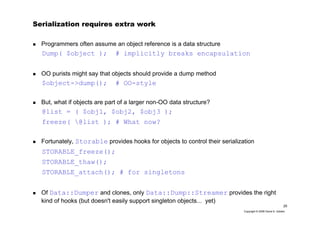 25
Copyright © 2006 David A. Golden
Serialization requires extra work
Programmers often assume an object reference is a data structure
Dump( $object ); # implicitly breaks encapsulation
OO purists might say that objects should provide a dump method
$object->dump(); # OO-style
But, what if objects are part of a larger non-OO data structure?
@list = ( $obj1, $obj2, $obj3 );
freeze( @list ); # What now?
Fortunately, Storable provides hooks for objects to control their serialization
STORABLE_freeze();
STORABLE_thaw();
STORABLE_attach(); # for singletons
Of Data::Dumper and clones, only Data::Dump::Streamer provides the right
kind of hooks (but doesn't easily support singleton objects... yet)
 