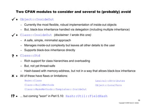 30
Copyright © 2006 David A. Golden
Two CPAN modules to consider and several to (probably) avoid
Object::InsideOut
– Currently the most flexible, robust implementation of inside-out objects
– But, black-box inheritance handled via delegation (including multiple inheritance)
Class::InsideOut (disclaimer: I wrote this one)
– A safe, simple, minimalist approach
– Manages inside-out complexity but leaves all other details to the user
– Supports black-box inheritance directly
Class::Std
– Rich support for class hierarchies and overloading
– But, not yet thread-safe
– Hash-based with memory-address, but not in a way that allows black-box inheritance
All of these have flaws or limitations:
... but coming "soon" in Perl 5.10: Hash::Util::FieldHash
?
Lexical::Attributes
Object::LocalVars
Base::Class
Class::BuildMethods
Class::MakeMethods::Templates::InsideOut
!?
 