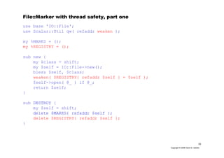 33
Copyright © 2006 David A. Golden
File::Marker with thread safety, part one
use base 'IO::File';
use Scalar::Util qw( refaddr weaken );
my %MARKS = ();
my %REGISTRY = ();
sub new {
my $class = shift;
my $self = IO::File->new();
bless $self, $class;
weaken( $REGISTRY{ refaddr $self } = $self );
$self->open( @_ ) if @_;
return $self;
}
sub DESTROY {
my $self = shift;
delete $MARKS{ refaddr $self };
delete $REGISTRY{ refaddr $self };
}
 