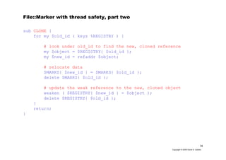 34
Copyright © 2006 David A. Golden
File::Marker with thread safety, part two
sub CLONE {
for my $old_id ( keys %REGISTRY ) {
# look under old_id to find the new, cloned reference
my $object = $REGISTRY{ $old_id };
my $new_id = refaddr $object;
# relocate data
$MARKS{ $new_id } = $MARKS{ $old_id };
delete $MARKS{ $old_id };
# update the weak reference to the new, cloned object
weaken ( $REGISTRY{ $new_id } = $object );
delete $REGISTRY{ $old_id };
}
return;
}
 