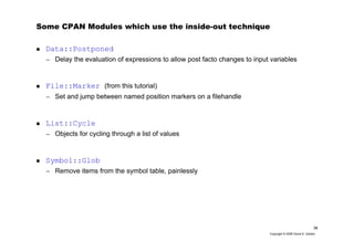 38
Copyright © 2006 David A. Golden
Some CPAN Modules which use the inside-out technique
Data::Postponed
– Delay the evaluation of expressions to allow post facto changes to input variables
File::Marker (from this tutorial)
– Set and jump between named position markers on a filehandle
List::Cycle
– Objects for cycling through a list of values
Symbol::Glob
– Remove items from the symbol table, painlessly
 