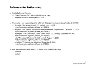39
Copyright © 2006 David A. Golden
References for further study
Books by Damian Conway
– Object Oriented Perl. Manning Publications. 2000
– Perl Best Practices. O'Reilly Media. 2005
Perlmonks – see my scratchpad for a full list: <http://perlmonks.org/index.pl?node_id=360998>
– Abigail-II. "Re: Where/When is OO useful?". July 1, 2002
<http://perlmonks.org/index.pl?node_id=178518>
– Abigail-II. "Re: Tutorial: Introduction to Object-Oriented Programming". December 11, 2002
<http://perlmonks.org/index.pl?node_id=219131>
– demerphq. "Yet Another Perl Object Model (Inside Out Objects)". December 14, 2002
<http://perlmonks.org/index.pl?node_id=219924>
– xdg. "Threads and fork and CLONE, oh my!". August 11, 2005
<http://perlmonks.org/index.pl?node_id=483162>
– jdhedden. "Anti-inside-out-object-ism". December 9, 2005
<http://perlmonks.org/index.pl?node_id=515650>
Perl documentation (aka "perldoc") – also at <http://perldoc.perl.org>
– perlmod
– perlfork
 