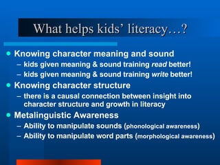What helps kids’ literacy…? Knowing character meaning and sound kids given meaning & sound training  read  better! kids given meaning & sound training  write  better! Knowing character structure there is a causal connection between insight into character structure and growth in literacy Metalinguistic Awareness Ability to manipulate sounds ( phonological awareness ) Ability to manipulate word parts ( morphological awareness ) 