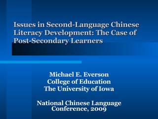 Issues in Second-Language Chinese Literacy Development: The Case of Post-Secondary Learners Michael E. Everson College of Education The University of Iowa National Chinese Language Conference, 2009 