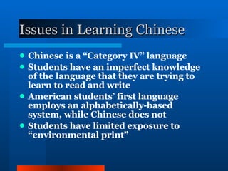 Issues in Learning Chinese Chinese is a “Category IV” language Students have an imperfect knowledge of the language that they are trying to learn to read and write American students’ first language employs an alphabetically-based system, while Chinese does not Students have limited exposure to “environmental print” 