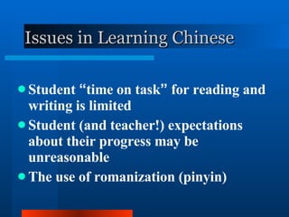 Issues in Learning Chinese Student  “ time on task ”  for reading and writing is limited Student (and teacher!) expectations about their progress may be unreasonable The use of romanization (pinyin) 