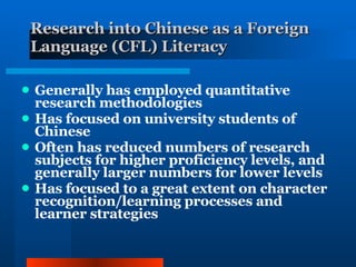 Research into Chinese as a Foreign Language (CFL) Literacy   Generally has employed quantitative research methodologies Has focused on university students of Chinese Often has reduced numbers of research subjects for higher proficiency levels, and generally larger numbers for lower levels Has focused to a great extent on character recognition/learning processes and learner strategies 