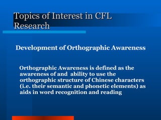 Topics of Interest in CFL Research Development of Orthographic Awareness Orthographic Awareness is defined as the awareness of and  ability to use the orthographic structure of Chinese characters (i.e. their semantic and phonetic elements) as aids in word recognition and reading 