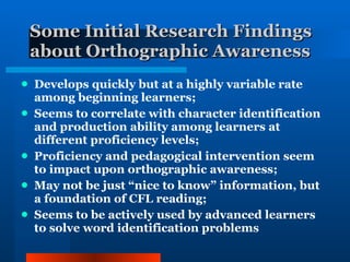 Some Initial Research Findings about Orthographic Awareness Develops quickly but at a highly variable rate among beginning learners; Seems to correlate with character identification and production ability among learners at different proficiency levels; Proficiency and pedagogical intervention seem to impact upon orthographic awareness; May not be just “nice to know” information, but a foundation of CFL reading; Seems to be actively used by advanced learners to solve word identification problems 
