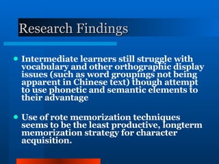 Research Findings Intermediate learners still struggle with vocabulary and other orthographic display issues (such as word groupings not being apparent in Chinese text) though attempt to use phonetic and semantic elements to their advantage Use of rote memorization techniques seems to be the least productive, longterm memorization strategy for character acquisition. 