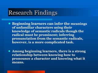 Research Findings Beginning learners can infer the  meanings of unfamiliar characters using their knowledge of semantic radicals though the radical must be prominent; inferring pronunciation from the semantic radicals, however, is a more complicated task. Among beginning learners, there is a strong relationship between knowing how to pronounce a character and knowing what it means. 