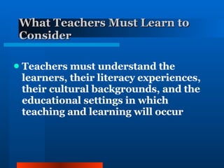 What Teachers Must Learn to Consider Teachers must understand the learners, their literacy experiences, their cultural backgrounds, and the educational settings in which teaching and learning will occur 