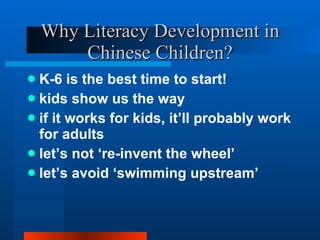 Why Literacy Development in Chinese Children? K-6 is the best time to start! kids show us the way if it works for kids, it’ll probably work for adults let’s not ‘re-invent the wheel’ let’s avoid ‘swimming upstream’ 