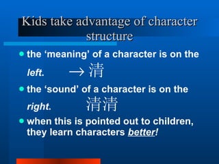 Kids take advantage of character structure the ‘meaning’ of a character is on the  left .   清 the ‘sound’ of a character is on the  right .  清  when this is pointed out to children, they learn characters  better ! 