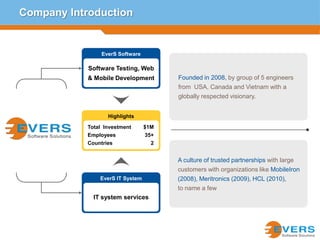 Company IntroductionEverS SoftwareFounded in 2008, by group of 5 engineers from  USA, Canada and Vietnam with a globally respected visionary. Software Testing, Web & Mobile DevelopmentHighlightsTotal  Investment 	$1MEmployees 	35+Countries	2A culture of trusted partnerships with large customers with organizations like MobileIron (2008), Meritronics (2009), HCL (2010),to name a fewEverS IT SystemIT system services