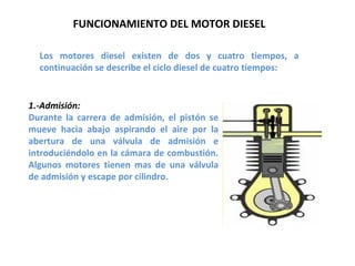 1.-Admisión: Durante la carrera de admisión, el pistón se mueve hacia abajo aspirando el aire por la abertura de una válvula de admisión e introduciéndolo en la cámara de combustión. Algunos motores tienen mas de una válvula de admisión y escape por cilindro. FUNCIONAMIENTO DEL MOTOR DIESEL Los motores diesel existen de dos y cuatro tiempos, a continuación se describe el ciclo diesel de cuatro tiempos:  