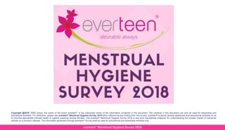 everteen® Menstrual Hygiene Survey 2018
Copyright @2018: W&D Group, the owner of the brand everteen®, is the authorized owner of the information contained in this document. The contents in this document can only be used for awareness and
educational activities. For attribution, please use everteen® Menstrual Hygiene Survey 2018 when referencing any finding from this survey. everteen® conducts several awareness and educational activities so as
to promote appropriate intimate health & hygiene practices among females. The everteen® Menstrual Hygiene Survey 2018 is one such educational endeavor for understanding the broader impact of menstrual
periods on a woman’s lifestyle. The information generated through everteen® Survey shall be used for educational and awareness activities only.
 