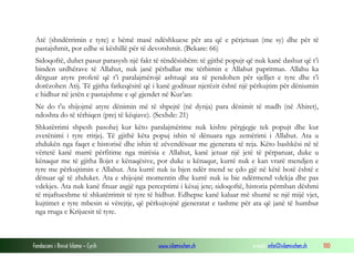 Fondacioni i Rinisë Islame — Cyrih www.islamischen.ch e-mail: info@islamischen.ch 100
Atë (shndërrimin e tyre) e bëmë masë ndëshkuese për ata që e përjetuan (me sy) dhe për të
pastajshmit, por edhe si këshillë për të devotshmit. (Bekare: 66)
Sidoqoftë, duhet pasur parasysh një fakt të rëndësishëm: të gjithë popujt që nuk kanë dashur që t’i
binden urdhërave të Allahut, nuk janë përballur me tërbimin e Allahut papritmas. Allahu ka
dërguar atyre profetë që t’i paralajmërojë ashtuqë ata të pendohen për sjelljet e tyre dhe t’i
dorëzohen Atij. Të gjitha fatkeqësitë që i kanë godituar njerëzit është një përkujtim për dëniumin
e hidhur në jetën e pastajshme e që gjendet në Kur’an:
Ne do t'u shijojmë atyre dënimin më të shpejtë (në dynja) para dënimit të madh (në Ahiret),
ndoshta do të tërhiqen (prej të këqiave). (Sexhde: 21)
Shkatërrimi shpesh pasohej kur këto paralajmërime nuk kishte përgjegje tek popujt dhe kur
zvetënimi i tyre rritjej. Të gjithë këta popuj ishin të dënuara nga zemërimi i Allahut. Ata u
zhdukën nga faqet e historisë dhe ishin të zëvendësuar me gjenerata të reja. Këto bashkësi në të
vërtetë kanë marrë përfitime nga mirësia e Allahut, kanë jetuar një jetë të përparuar, duke u
kënaqur me të gjitha llojet e kënaqësive, por duke u kënaqur, kurrë nuk e kan vrarë mendjen e
tyre me përkujtimin e Allahut. Ata kurrë nuk iu bjen ndër mend se çdo gjë në këtë botë është e
dënuar që të zhduket. Ata e shijojnë momentin dhe kurrë nuk iu bie ndërmend vdekja dhe pas
vdekjes. Ata nuk kanë fituar asgjë nga perceptimi i kësaj jete; sidoqoftë, historia përmban dëshmi
të mjaftueshme të shkatërrimit të tyre të hidhur. Edhepse kanë kaluar më shumë se një mijë vjet,
kujtimet e tyre mbesin si vërejtje, që përkujtojnë gjeneratat e tashme për ata që janë të humbur
nga rruga e Krijuesit të tyre.
 