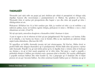 Fondacioni i Rinisë Islame — Cyrih www.islamischen.ch e-mail: info@islamischen.ch 101
THEMUDËT
Themudët janë njëri ndër ata popuj që janë zhdukur për shkak të paturpësisë së shfaqur ndaj
shpalljes hyjnore dhe mosvërejtjen e paralajmërimeve të Allahut. Siç qëndron në Kur’an,
Themudët ishin të njohur për prosperitetin dhe fuqinë e tyre dhe ishte një popull që ishte i
shkëlqyeshëm në art.
Përkujtoni All-llahun kur Ai ju bëri sundues pas Adit, ju vendosi në tokë e ju në rrafshin e saj
ndërtoni pallate, kurse në kodrina ngritni shtëpia, përkujtoni të mirat e All-llahut e mos u bëni
shkatërrues në tokë. (A’raf:74)
Në një ajet tjetër, atmosfera shoqërore e themudëve është i ilustruar si vijon:
A jeni të sigurt se do të mbeteni në këtë që jeni (përgjithmonë)? Në kopshte e në burime. Edhe
në të mbjella, e me hurma me frutat e tyre të freskët. Dhe ju me mjeshtëri po ndërtoni shtëpi
nëpër kodra shkëmbore. (Shu’ara:146-149)
Të ngazëllyer në bollëk, themudët jetonin një jetë ekstravagante. Në Kur’an, Allahu thotë se
profeti Salih ishte dërguar themudëve që t’i paralajmorojë. Profeti Salih ishte një person i njohur
ndër themudët. Populli i tij, që nuk kishin pritur që ky të shpallte fenë e vërtetë, ishin të befasuar
me thirrjen e tij që të lënë anash prapësinë në të cilën ishin. Një pjesë e vogël e popullit e
përkrahën thirrjen e Salihut, por shumica nuk e pranuan çfarë ai thoshte. Në veçanti, udhëheqësit
e popullit mohuan Salihun dhe ishin kundër tij. Ata u përpoqën që t’i lëndojnë dhe të bëjnë
presion në ata që i besonin Salihut. Ata ishin zemëruar kundër Salihut pasi ai i thërriste ata që të
 