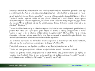 Fondacioni i Rinisë Islame — Cyrih www.islamischen.ch e-mail: info@islamischen.ch 102
adhurojnë Allahun. Ky zemërim nuk ishte veçori e themudëve: ata përsëritnin gabimin e bërë nga
populli i Nuhit dhe Adit të bërë më përpara. Ja pse Kur’ani i referohet këtyre tre popujve si vijon:
A nuk jeni të njohur me lajmin (ndodhinë) e atyre që ishin para jush, si populli i Nuhut, i Adit, i
Themudit e edhe i atyre që erdhën pas tyre, që nuk di kush për ta pos All-llahut. Atyre u patën
ardhur të dërguarit e vet me argumente, ata i vënin duart e tyre (në shenjë talljeje) në gojët e veta
dhe thonin: "Ne e mohojmë atë me çka jeni të dërguar dhe ne dyshojmë shumë në atë që ju na
thërrisni". (Ibrahim: 9)
Themudët ishin të caktuar që të mbesin arrogantë dhe kurrë të mos e ndryshojnë qëndrimin ndaj
profetit Sali, e bile kanë sajuar plane që t’a mbysin atë. Salihu iu tërhoqi vërejtjen duke iu thënë:
“A jeni të sigurt se do të mbeteni në këtë që jeni (përgjithmonë)?” (Shu’ara: 146). Në të vërtetë,
themudët vetëm sa e shtuan prapësinë e tyre duke mos qenë të vetëdijshëm për dënimin nga
Allahu duke iu drejtuar profetit Salih me krenari dhe ngazëllim:
Ata e therrën devën dhe me kryelartësi shkelën dispozitën e Zotit të tyre dhe thanë: "O Salih,
sillna atë me çka na u kërcenove, nëse je prej të dërguarve". (Araf: 77)
Profeti Sali u tha atyre, me shpalljen e Allahut, se ata do të zhdukeshin për tri ditë.
Tri ditë më vonë, paralajmërimi i Salihut u bë njëmend dhe populli i Themudit u zhduk.
Ndërsa ata që bënë zullum, i kapi (në ditën e katërt) krisma dhe gëdhinë kufoma (të ngrira) në
vendin e tyre. (gëdhinë) Sikur të mos kishin qenë fare në të. Kuptonie pra, (populli) Themud e
mohoi Zotin e vet. Mallkimi qoftë kundër Themudit! (Hud: 67-68)
 