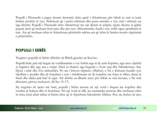 Fondacioni i Rinisë Islame — Cyrih www.islamischen.ch e-mail: info@islamischen.ch 103
Populli i Themudit e pagoi shumë shtrenjtë, duke qenë i shkatërruar, për shkak se nuk iu kanë
bindur profetit të tyre. Ndërtesat që i patën ndërtuar dhe puna artistike e tyre nuk i mbrojti ata
nga dënimi. Populli i Themudit ishte shkatërruar me një dënim të ashpër, njejtë sikurse të gjithë
popujt tjerë që mohuan fenë para dhe pas tyre. Shkurtimisht, fundi i tyre erdhi sipas qëndrimit të
tyre. Ata që mohuan ishin të shkatërruar plotësisht ndërsa ata që ishin të bindur morën shpëtimin
e përjetshëm.
POPULLI I SEBËS
Tregimi i popullit të Sebës (Shebës në Bibël) gjendet në Kur’an:
Populli Sebe pati një begati në vendbanimin e vet: kishin nga të dy anët kopshte, nga ana e djathtë
(e luginës) dhe nga ana e majtë. Hani (u thamë) nga begatitë e Zotit tuaj dhe falënderonju Atij.
Qytet i mirë dhe Zot mëkatfalës. Po ata i kthyen shpinën (Allahut), e Ne e lëshuam kundër tyre
rrjedhën e pendës dhe dy kopshtet e tyre i shndërruam në dy kopshte me fruta të idhët, drunj të
thatë dhe diçka pak bari të egër. Atë dënim ua dhamë atyre për shkak se nuk besuan, e Ne nuk
dënojmë, përveç mohuesit. (Se’ba: 15-17)
Siç tregohet në ajetet më lartë, populli i Sebës jetonte në një vend i shquar me kopshte dhe
vreshta të bukura dhe të frutshme. Në një vend të tillë, ku standardet jetësore dhe rrethanat ishin
të mira, krejt çfarë duhej të bënin ishte që të shprehnin falenderim Allahut. Por, siç thuhet në ajet,
 