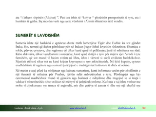 Fondacioni i Rinisë Islame — Cyrih www.islamischen.ch e-mail: info@islamischen.ch 104
ata “i kthyen shpinën (Allahut) ”. Pasi ata ishin të “kthyer “ plotësisht prosperitetit të tyre, ata i
humbën të gjitha. Siç morëm vesh nga ajeti, vërshimi i Arimit shkatërroi tërë vendin.
SUMERËT E LAVDISHËM
Sumeria ishte një bashkësi e qyteteve-shtete rreth lumenjëve Tigër dhe Eufrat ku sot gjindet
Iraku. Sot, terreni që duhet përshkuar për në Irakun Jugor është kryesisht shkretinor. Shumica e
tokës, përveç qyteteve, dhe regjionet që dikur kanë qenë të pyllëzuara, janë të mbuluara me rërë.
Këto shkretira, dikur vendbanim i sumerëve, kanë qenë shtëpi e tyre për mijëra vjet. Vendi i tyre
famshëm, që sot mund të hasim vetëm në libra, ishte i vërtetë si secili civilizim bashkëkohor.
Njerëzit atëherë sikur sot ne kanë krijuar kryeveprat e tyre arkitekturiale. Në këtë kuptim, qytetet
madhështore të ngritura nga sumerët janë pjesë e trashëgimisë kulturore të ditës së sotme.
Në mesin e asaj çfarë ka mbijetuar nga kultura sumeriane, kemi informata vetëm për zhvillimin e
një funerali të mbajtur për Puabin, njërën ndër mbretëreshat e tyre. Përshtypjet nga kjo
ceremonial madhështor mund të gjenden nga burimet e ndryshme dhe tregojnë se si trupi i
vdekur i mbretëreshës ishte stolisur në mënyrë të jashtëzakonshme. Kufoma e saj ishte veshur me
rroba të zbukuruara me rruaza të argjendit, arit dhe gurëve të çmuar si dhe me një xhufkë me
 