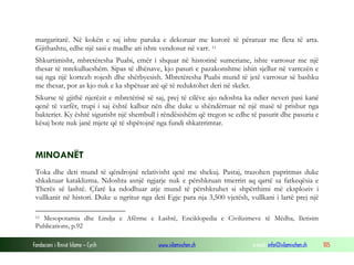Fondacioni i Rinisë Islame — Cyrih www.islamischen.ch e-mail: info@islamischen.ch 105
margaritarë. Në kokën e saj ishte paruka e dekoruar me kurorë të përaruar me fleta të arta.
Gjithashtu, edhe një sasi e madhe ari ishte vendosur në varr. 11
Shkurtimisht, mbretëresha Puabi, emër i shquar në historinë sumeriane, ishte varrosur me një
thesar të mrekullueshëm. Sipas të dhënave, kjo pasuri e pazakonshme ishin sjellur në varrezën e
saj nga një kortezh rojesh dhe shërbyesish. Mbretëresha Puabi mund të jetë varrosur së bashku
me thesar, por as kjo nuk e ka shpëtuar atë që të reduktohet deri në skelet.
Sikurse të gjithë njerëzit e mbretërisë së saj, prej të cilëve ajo ndoshta ka ndier neveri pasi kanë
qenë të varfër, trupi i saj është kalbur nën dhe duke u shëndërruar në një masë të prishur nga
bakteriet. Ky është sigurisht një shembull i rëndësishëm që tregon se edhe të pasurit dhe pasuria e
kësaj bote nuk janë mjete që të shpëtojnë nga fundi shkatrrimtar.
MINOANËT
Toka dhe deti mund të qëndrojnë relativisht qetë me shekuj. Pastaj, trazohen papritmas duke
shkaktuar kataklizma. Ndoshta asnjë ngjarje nuk e përshkruan tmerrin aq qartë sa fatkeqësia e
Therës së lashtë. Çfarë ka ndodhuar atje mund të përshkruhet si shpërthimi më eksploziv i
vullkanit në histori. Duke u ngritur nga deti Egje para nja 3,500 vjetësh, vullkani i lartë prej një
11 Mesopotamia dhe Lindja e Afërme e Lashtë, Enciklopedia e Civilizimeve të Mëdha, Iletisim
Publications, p.92
 