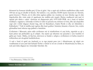 Fondacioni i Rinisë Islame — Cyrih www.islamischen.ch e-mail: info@islamischen.ch 106
kilometri ka formuar ishullin prej 12 km të gjërë. Atje u ngrit një civilizim madhështor diku rreth
100 km në jug të ishullit të Kretës. Në kulmin e vet, ndoshta 30.000 njerëz banonin në Akrotiri,
qyteti kryesor i Therës, në të cilin ishin ngritur pallate me vizatime në mur (freska) nga të cilat
largoheshin dhe vinin anije të ngarkuara me mallëra për tregëti. Derisa studijuesit nuk janë të
sigurtë për datën e saktë- vlerësuar në diapazonin prej 1470-1628 PER- ata e kanë të njohur
renditjen e ngjarjeve. Lëkundje të lehta të tokës të pasuara me tërmete të forta, dhe një ekspodim
saqë zëri i është dëgjuar shumë larg, deri në Skandinavi, Gjirin Persik si dhe në shkëmbin e
Gjibraltarit.12 Valë të mëdha janë ngritur dhe kanë goditur Amnisin, limanin e Knosit. Sot, vetëm
gërmadhat kanë mbetur nga pallatët e famshëm.
Civilizimin i Minoanit, njëra ndër civilizimet më të rëndësishme të asaj kohe, sigurisht as që e
kanë pritur një përfundim aq të ashpër. Ata njerëz që mburren me pasurinë e tyre humbin të
gjitha që i kanë. Allahu, në Kur’an, nënvizon se fundet e ashpra e civilizimeve të lashta mund të
reflektohen tek shoqëritë bashkëkohore:
A nuk e kanë të qartë ata (mekasit) se sa nga popujt para tyre i shkatërruam, që nëpër ato
vendbanime të tyre janë kah kalojnë? Është e vërtetë se në ato (vende të shkatërruara) ka fakte, se
nuk janë duke dëgjuar me vëmendje? (Sexhde: 26)
12 Ana Brittannica, Vëllimi 20, f.592
 