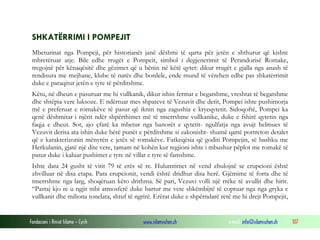 Fondacioni i Rinisë Islame — Cyrih www.islamischen.ch e-mail: info@islamischen.ch 107
SHKATËRRIMI I POMPEJIT
Mbeturinat nga Pompeji, për historianët janë dëshmi të qarta për jetën e shthurur që kishte
mbretëruar atje. Bile edhe rrugët e Pompeit, simbol i degjenerimit të Perandorisë Romake,
tregojnë për kënaqësitë dhe gëzimet që u bënin në këtë qytet: dikur rrugët e gjalla nga anash të
rendisura me mejhane, klube të natës dhe bordele, ende mund të vërehen edhe pas shkatërrimit
duke e paraqitur jetën e tyre të përditshme.
Këtu, në dheun e pasuruar me hi vullkanik, dikur ishin fermat e begatshme, vreshtat të begatshme
dhe shtëpia vere luksoze. E ndërtuar mes shpateve të Vezuvit dhe detit, Pompei ishte pushimorja
më e preferuar e romakëve të pasur që iknin nga zagushia e kryeqytetit. Sidoqoftë, Pompei ka
qenë dëshmitar i njërit ndër shpërthimet më të tmerrshme vullkanike, duke e fshirë qytetin nga
faqja e dheut. Sot, ajo çfarë ka mbetur nga banorët e qytetit- ngulfatja nga avujt helmues të
Vezuvit derisa ata ishin duke bërë punët e përditshme si zakonisht- shumë qartë portreton detalet
që e karakterizonin mënyrën e jetës së romakëve. Fatkeqësia që goditi Pompejin, së bashku me
Herkulanin, gjatë një dite vere, tamam në kohën kur regjioni ishte i mbushur pëplot me romakë të
pasur duke i kaluar pushimet e tyre në villat e tyre të famshme.
Ishte data 24 gusht të vitit 79 të erës së re. Hulumtimet në vend zbulojnë se erupcioni është
zhvilluar në disa etapa. Para erupcionit, vendi është dridhur disa herë. Gjëmime të forta dhe të
tmerrshme nga larg, shoqëruan këto drithma. Së pari, Vezuvi volli një rrëke të avullit dhe hirit.
“Pastaj kjo re u ngjit mbi atmosferë duke bartur me vete shkëmbijtë të coptuar nga nga gryka e
vullkanit dhe miliona tonelata, shtuf të ngrirë. Erërat duke e shpërndarë retë me hi drejt Pompejit,
 