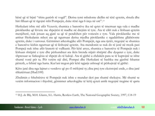 Fondacioni i Rinisë Islame — Cyrih www.islamischen.ch e-mail: info@islamischen.ch 108
bënë që të bijnë “shira gurësh të vogël”. Derisa tymi mbulonte diellin në tërë qytetin, shtufa dhe
hiri filluan që të rigojnë mbi Pompejin, duke rënë nga 6 inça në orë”.13
Herkulani ishte më afër Vezuvit; shumica e banorëve iku në qytet të tmerruar nga vala e madhe
piroklastike që lëvizte me shpejtësi të madhe në drejtim të tyre. Ata të cilët nuk e lëshuan qytetin
menjëherë, nuk jetuan aq gjatë sa që të pendohen për vonesën e tyre. Vala piroklastike me të
arritur Herkulanin mbyti ata që ngurruan derisa rrjedha piroklastike e ngadalshme gllabëronte
qytetin, duke i varrosur. Gërmimet arkeologjike afër Pompejit, nga ana tjetër, tregojnë se shumica
e banorëve kishin ngurruar që të lëshojnë qytetin. Ata mendonin se nuk do të jenë në rrezik pasi
Pompeji nuk ishte afër kraterit të vullkanit. Për këtë arsye, shumica e banorëve të Pompejit nuk i
lëshuan shtëpitë e tyre dhe përkundrazi ata ikën brenda nëpër shtëpitë dhe dyqanet e tyre, duke
shpresuar se fatkeqësia së shpejti do të kalojë. Ata të gjithë u zhdukën para se të kuptojnë se ishte
shumë vonë për ta. Për vetëm një ditë, Pompei dhe Herkulani së bashku me gjashtë fshatrat
përreth, u fshinë nga harta. Kur’ani tregon për këtë ngjarje ashtuqë të përkujtojë të gjithë:
Këto janë disa nga lajmet e vendeve që po t'i rrëfejmë ty; disa prej tyre ekzistojnë ende, e disa janë
shkatërruar.(Hud:100)
Zbulimin e fshehtësive të Pompejit nuk ishte e mundur deri pas shumë shekujve. Më shumë se
vetëm informacion i thjeshtë, gërmimet arkeologjike të këtij qyteti antik tregojnë tregime të qarta
13 H.J. de Blij, M.H. Glantz, S.L. Harris, Restless Earth, The National Geographic Society, 1997, f.18-19
 