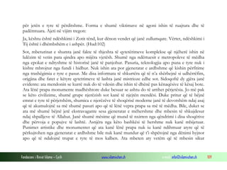 Fondacioni i Rinisë Islame — Cyrih www.islamischen.ch e-mail: info@islamischen.ch 109
për jetën e tyre të përditshme. Forma e shumë viktimave në agoni ishin të ruajtura dhe të
padëmtuara. Ajeti në vijim tregon:
Ja, kështu është ndëshkimi i Zotit tënd, kur dënon vendet që janë zullumqare. Vërtet, ndëshkimi i
Tij është i dhëmbshëm e i ashpër. (Hud:102)
Sot, mbeturinat e shumta janë fakte të thjeshta të qytetërimeve komplekse që njëherë ishin në
lulëzim të vetin para qindra apo mijëra vjetësh. Shumë nga ndërtuesit e metropoleve të mëdha
nga epokat e ndryshme të historisë janë të panjohur. Pasuria, teknologjia apo puna e tyre nuk i
kishte mbrojtur nga fundi i hidhur. Nuk ishin ata por gjeneratat e ardhshme që kishin përfitime
nga trashëgimia e tyre e pasur. Me disa informata të shkurtëra që të n’a shërbejnë si udhërrëfim,
origjina dhe fatet e këtyre qytetrimeve të lashta janë mistrioze edhe sot. Sidoqoftë dy gjëra janë
evidente: ata mendonin se kurrë nuk do të vdesin dhe ishin të dhënë pas kënaqësive të kësaj bote.
Ata lënë prapa monumente madhështore duke besuar se ashtu do të arrihet përjetësia. Jo më pak
se këto civilizime, shumë grupe njerëzish sot kanë të njejtën mendësi. Duke pritur që të bëjnë
emrat e tyre të përjetshëm, shumica e njerëzëve të shoqërisë moderne janë të devotshëm ndaj asaj
që të akumulojnë sa më shumë pasuri apo që të lënë vepra prapa sa më të mëdha. Bile, duket se
ata më shumë bëjnë jetë ekstravagante sesa gjeneratat e mëhershme dhe mbesin të shkujdesur
ndaj shpalljeve të Allahut. Janë shumë mësime që mund të nxirren nga qëndrimi i disa shoqërive
dhe përvoja e popujve të lashtë. Asnjëra nga këto bashkësi të hershme nuk kanë mbijetuar.
Punimet artistike dhe monumentet që ata kanë lënë prapa nuk iu kanë ndihmuar atyre që të
përkujtohen nga gjeneratat e ardhshme bile nuk kanë mundur që t’i shpëtojnë nga dënimi hyjnor
apo që të ndalojnë trupat e tyre të mos kalben. Ata mbeten aty vetëm që të mbesin sikur
 