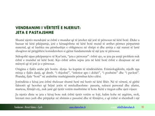 Fondacioni i Rinisë Islame — Cyrih www.islamischen.ch e-mail: info@islamischen.ch 111
VENDBANIMI I VËRTETË E NJERIUT:
JETA E PASTAJSHME
Shumë njerëz mendojnë se është e mundur që të jetohet një jetë të përsosur në këtë botë. Duke u
bazuar në këtë pikëpamje, jetë e kënaqëshme në këtë botë mund të arrihet përmes përparimit
material, që së bashku me pëmbushjet e obligimeve në shtëpi si dhe arritja e një statuti të lartë
shoqëror në përgjithësi konsiderohen si gjërat fundamentale të një jete të përsosur.
Sidoqoftë sipas pikëpamjeve të Kur’anit, “jeta e përsosur”- është ajo, se jeta pa asnjë problem nuk
është e mundur në këtë botë. Kjo është ashtu sepse jeta në këtë botë është e dizajnuar në atë
mënyrë që të jetë jo e përsosur.
Origjina e fjalës arabe për botën- dynja- ka kuptim të rëndësishëm. Etimiologjikisht, rrjedh nga
rrënja e fjalës danji, që dmth. “i thjeshtë”, “inferior apo i dobët”, “i poshtëm” dhe “i pavlerë”.
Prandaj, fjala “botë” në arabishte trashëgimisht përmban këto cilësi.
Jorëndësia e kësaj jete është theksuar shumë herë më herët në këtë libër. Në të vërtetë, të gjithë
faktorët që besohet që bëjnë jetën të mrekullueshme- pasuria, suksesi personal dhe afarist,
martesa, fëmijët etj., nuk janë gjë tjetër vetëm mashtrime të kota. Këtë e tregon edhe ajeti vijues:
Ju njerëz dinie se jeta e kësaj bote nuk është tjetër vetëm se lojë, kalim kohe në argëtim, stoli,
krenari mes jush dhe përpjekje në shtimin e pasurisë dhe të fëmijëve, e që është si shembull i një
 