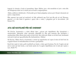 Fondacioni i Rinisë Islame — Cyrih www.islamischen.ch e-mail: info@islamischen.ch 113
kuptojë të vërtetën e botës së pastajshme. Sipas Allahut, jeta e cila mendohet të jetë e mira dhe
më fitimprusja është në të vërtetë jeta në botën e mëpastajshme.
Allahu urdhëron shërbëtorët e Tij besnikë që të bëjnë përpjekje serioze që të fitojnë xhennetin në
ajetin e mëposhtëm:
Dhe ngutuni (me punë që meritoni) në falje mëkatesh nga Zoti juaj dhe për në një Xhennet,
gjerësia e të cilit është si gjerësia e qiejve dhe e tokës, i përgatitur për të devotshmit. (Ali
Imran:133)
ATA QË NXITOJNË PËR NË XHENNET
Në Kur’an, besimtarëve u është dhënë lajm i gëzuar për shpërblimin dhe kënaqësinë e
amshueshme. Sidoqoftë, çfarë zakonisht shpërfillet ky fakt pasi lumturia dhe kënaqësia e
amshueshme fillon derisa jemi ende në këtë botë. Kjo është për shkak se në këtë botë, besimtarët
nuk janë të privuar nga përkrahja dhe dashamirësia e Allahut.
Në Kur’an, Allahu thotë se besimtarët e vërtetë që angazhohen në vepra të mira në këtë botë do
të gjejnë banesë të mrekullueshme në botën e pastajshme:
Kush bën vepër të mirë, qoftë mashkull ose femër, e duke qenë besimtar, Ne do t'i japim atij një
jetë të mirë (në këtë botë), e (në botën tjetër) do t'u japim shpërblimin më të mirë për veprat e
tyre. (Nahl: 97)
 