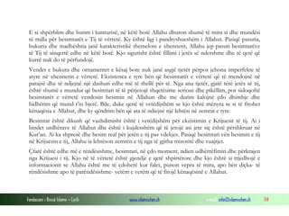 Fondacioni i Rinisë Islame — Cyrih www.islamischen.ch e-mail: info@islamischen.ch 114
E si shpërblim dhe burim i lumturisë, në këtë botë Allahu dhuron shumë të mira si dhe mundësi
të rralla për besimtarët e Tij të vërtetë. Ky është ligj i pandryshueshëm i Allahut. Pasiqë pasuria,
bukuria dhe madhështia janë karakteristikë themelore e xhennetit, Allahu jep pasuri besimtarëve
të Tij të sinqertë edhe në këtë botë. Kjo sigurisht është fillimi i jetës së ndershme dhe të qetë që
kurrë nuk do të përfundojë.
Vendet e bukura dhe ornamentet e kësaj bote nuk janë asgjë tjetër përpos jehona imperfekte të
atyre në xhennetin e vërtetë. Ekzistenca e tyre bën që besimtarët e vërtetë që të mendojnë në
parajsë dhe të ndjejnë një dashuri edhe më të thellë për të. Nga ana tjetër, gjatë tërë jetës së tij,
është shumë e mundur që besimtari të të përjetojë shqetësime serioze dhe pikëllim, por sidoqoftë
besimtarët e vërtetë vendosin besimin në Allahun dhe me durim kalojnë çdo dhimbje dhe
hidhërim që mund t’iu bjerë. Bile, duke qenë të vetëdijshëm se kjo është mënyra se si të fitohet
kënaqësia e Allahut, dhe ky qëndrim bën që ata të ndiejnë një lehtësi në zemrat e tyre.
Besimtar është dikush që vazhdimisht është i vetëdijshëm për ekzistimin e Krijuesit të tij. Ai i
bindet urdhërave të Allahut dhe është i kujdesshëm që të jetojë asi jete siç është përshkruar në
Kur’an. Ai ka shpresë dhe besim real për jetën e tij pas vdekjes. Pasiqë besimtari vën besimin e tij
në Krijuesin e tij, Allahu ia lehtëson zemrën e tij nga të gjitha mizoritë dhe vuajtjet.
Çfarë është edhe më e rëndësishme, besimtari, në çdo moment, ndien udhërrëfimin dhe përkrajen
nga Krijuesi i tij. Kjo në të vërtetë është gjendje e qetë shpirtërore dhe kjo është si rrjedhojë e
informacionit se Allahu është me të çdoherë kur falet, punon vepra të mira, apo bën diçka- të
rëndësishme apo të parëndësishme- vetëm e vetëm që të fitojë kënaqësinë e Allahut.
 