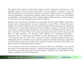 Fondacioni i Rinisë Islame — Cyrih www.islamischen.ch e-mail: info@islamischen.ch 115
Kjo sigurisht është ndjenjë e sigurisë duke inspiruar zemrën e besimtarit i cili kupton se “ai ka
përcjellës (engjuj) një pas një, para tij dhe prapa tij, që me urdhërin e All-llahut e ruajnë atë.
(Rra’d:11) dhe kjo do të jetë fitimtare në luftën e tij në emër të Allahut, dhe ai do të merr lajme të
mira për shpërblimin e amshueshëm: xhennetin. Kështu, besimtarët e vërtetë kurrë nuk frikohen
apo pikëllohen, sipas inspirimit nga Allahu të dhënë engjujve “Edhe kur Zoti yt u kumtoi engjëjve
se: "Unë jam me ju, pra, inkurajoni ata që besuan! “(Enfal:12).
Besimtarë janë ata që thojnë “S'ka dyshim se ata që thanë: "Zoti ynë është All-llahu", pastaj nuk u
luhatën, atyre u zbresin melaiket (në prag të vdekjes dhe u thonë): "Mos u frikësoni dhe mos u
pikëlloni, keni myzhde Xhennetin që ju premtohej!”(Fussilat:30). Besimtarët janë të vetëdijshëm
se Krijuesi i tyre “as që obligon ndoken çka nuk ka mundësi (të veprojë).“ (A’raf: 42). Ata shumë
mirë e dijnë se “Allahu çdo send ka krijuar me masë të caktuar.” (Kamer:49). Në këtë mënyrë, ata
janë ata që thonë: “Thuaj: "Neve nuk na godet asgjë tjetër, përveç çka na është caktuar nga All-
llahu; Ai është ndihmëtar yni". Prandaj, vetëm All-llahut le t'i mbështeten besimtarët. “
(Teube:51). "Neve na mjafton që kemi All-llahu, Ai është mbrojtësi më i mirë!". (Ali Imran:173-
174). Sidoqoftë, pasi bota është vend i sprovës për njeriun, besimtarët gjithesesi duhet që të
ballafaqohen me disa vështirësi. Uria, etja, humbja e pasurisë, sëmundja, fatkeqësitë etj, gjithashtu
mund t’i godasin në çdo kohë. Varfëria si dhe vuajtje tjera mund t’u bien atyre. Lloji i sprovës që
duhet besimtari t’a kalojë përshkruhet në Kur’an:
Po ju menduat se do të hyni në Xhennet, pa u provuar edhe ju me shembullin e atyre që ishin
para jush, të cilët i patën goditur skamjet e vuajtjet dhe qenë tronditur, sa që i dërguari thoshte, e
me te edhe ata që kishin besuar: "Kur do të jetë ndihma e All-llahut?!" Ja (u erdhi ndihma) vërtetë
ndihma e All-llahut është afër!" (Bekare:214)
 