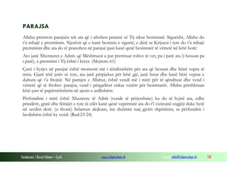 Fondacioni i Rinisë Islame — Cyrih www.islamischen.ch e-mail: info@islamischen.ch 118
PARAJSA
Allahu premton parajsën tek ata që i afrohen pranisë së Tij sikur besimtarë. Sigurisht, Allahu do
t’a mbajë e premtimin. Njerëzit që e kanë besimin e sigurtë, e dinë se Krijuesi i tyre do t’a mbajë
premtimin dhe ata do të pranohen në parajsë pasi kanë qenë besimtarë të vërtetë në këtë botë:
Ato janë Xhennetet e Adnit. që Mëshiruesi u pat premtuar robve të vet, pa i parë ata (i besuan pa
i parë), e premtimi i Tij është i kryer. (Mejrem: 61)
Çasti i hyrjes në parajsë është momenti më i rëndësishëm për ata që besuan dhe bënë vepra të
mira. Gjatë tërë jetës së tyre, ata janë përpjekur për këtë gjë, janë lutur dhe kanë bërë veprat e
duhura që t’a fitojnë. Në pamjen e Allahut, është vendi më i mirë për të qëndruar dhe vend i
vërtetë që të fitohet: parajsa; vend i përgaditur enkas vetëm për besimtarët. Allahu përshkruan
këtë çast të papërsëritshëm në ajetin e ardhshëm:
Përfundimi i mirë është Xhennete të Adnit (vende të përjetshme) ku do të hyjnë ata, edhe
prindërit, gratë dhe fëmijët e tyre të cilët kanë qenë vepërmirë ata do t'i vizitojnë engjëjt duke hyrë
në secilën derë. (u thonë) Selamun alejkum, me durimin tuaj gjetët shpëtimin; sa përfundim i
lavdishëm është ky vend. (Rad:23-24)
 